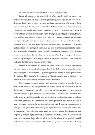 En cuanto a la historia narrada en el video, es la siguiente:
Corría el año 1950, tan solo tenía 20 años cuando forjé un hogar, eran
tiempos difíciles, con un hijo dando los primeros pasos y otro de tan solo un par
de meses. Pude coger la maleta y tomar rumbo a las Américas, allí me esperaba al
menos un trabajo. Cualquier cosa con tal de darles a mis hijos la mejor educación
y la mejor vida posible que de otro modo no podía ser. Fue difícil, de repente te
encuentras en un país desconocido, lleno de angustia, nostalgia, soledad, tristeza
y un senil de sentimientos. Lamentas no estar con los seres queridos, no estar con
tus hijos viéndoles corretear y con sus travesuras, pero te consuelas haciéndote
creer que será por su bien y por lograrles así un futuro. Tuve la suerte de tener a
un familiar que me consiguió un trabajo tan solo pisar tierras americanas, trabajé
para una familia adinerada, como trabajadora del hogar, sirvienta, criada, llámalo
como quieras. Con duros esfuerzos y varios años logré agrupar el dinero
suficiente para regresar a mi hogar y sacar a mi familia adelante y que mis hijos
pudieran disfrutar de la vida que se merecían.
Esta es la historia que mi abuela me cuenta una y otra vez con lágrimas en
los ojos, mientras la invaden los recuerdos. A día de hoy siente angustia, pena e
impotencia por la situación en la que estoy yo a día de hoy al igual que millones
de jóvenes. Hoy, después de 70 años, la historia parece que se repite, y veo
atravesar las dificultades que sufrió mi abuela años atrás.
Nací en 1992, era extrovertida y con ganas de comerme el mundo desde la
más tierna infancia. No me gustaban los libros, ni los de aventuras ni los de
ficción, pero mis padres con esfuerzo y empeño lograron que en cierta manera
sintiera curiosidad por aprender. Me inculcaron la necesidad de estudiar para
poder tener un trabajo, soñaba con ser profesora, médica, ingeniera o, incluso,
arquitecta, pero cada día soñaba con una nueva profesión. Mis padres me decían
una y otra vez con empeño y esfuerzo lograrás todo lo que te propongas en la
vida, yo sabía que debía esforzarme para lograr mis sueños, por ello estudiaba o
lo intentaba, y me esforzaba para sacar las mejores notas. Efectivamente, con
empeño y estudio logré terminar la Educación Primaria, y con la adolescencia,
época con vaivenes, logré obtener el título de Bachillerato, me gradué y decidí
realizar una carrera universitaria. Mis padres, a pesar de ser de clase obrera y
32

 
