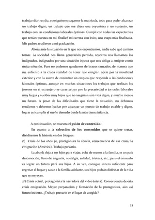 trabajar día tras día, consiguieron pagarme la matrícula, todo para poder alcanzar
un trabajo digno, un trabajo que me diera una coyuntura y un sustento, un
trabajo con las condiciones laborales óptimas. Cumplí con todas las expectativas
que tenían puestas en mí, finalicé mi carrera con éxito, una etapa más finalizada.
Mis padres acudieron a mi graduación.
Ahora ante la situación en la que nos encontramos, nadie sabe qué camino
tomar. La sociedad nos llama generación perdida, nosotros nos llamamos los
indignados, indignados por una situación injusta que nos obliga a emigrar como
única solución. Pues no podemos quedarnos de brazos cruzados, de manera que
me enfrento a la cruda realidad de tener que emigrar, optar por la movilidad
exterior y con la suerte de encontrar un empleo que responda a las condiciones
laborales óptimas, aunque en muchas situaciones los trabajos que realizan los
jóvenes en el extranjero se caracterizan por la precariedad o jornadas laborales
muy largas y sueldos muy bajos que no aseguran una vida digna, y mucho menos
un futuro. A pesar de las dificultades que tiene la situación, no debemos
rendirnos y debemos luchar por alcanzar un puesto de trabajo estable y digno,
lograr así cumplir el sueño deseado desde la más tierna infancia.

A continuación, se muestra el guión de contenido:
En cuanto a la selección de los contenidos que se quiere tratar,
dividiremos la historia en dos bloques:
1º) Crisis de los años 50, protagonista la abuela, consecuencia de esa crisis, la
emigración (América). Trabajo precario.
La abuela deja a sus hijos para viajar, echa de menos a la familia, es un país
desconocido, lleno de angustia, nostalgia, soledad, tristeza, etc., pero el consuelo
es lograr un futuro para sus hijos. A su vez, consigue dinero suficiente para
regresar al hogar y sacar a la familia adelante, sus hijos podrán disfrutar de la vida
que se merecen.
2º) Crisis actual, protagonista la narradora del vídeo (nieta). Consecuencia de esta
crisis emigración. Mayor preparación y formación de la protagonista, aún así
futuro incierto. ¿Trabajo precario en el lugar de acogida?

33

 