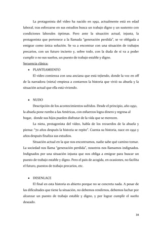 La protagonista del vídeo ha nacido en 1992, actualmente está en edad
laboral, tras esforzarse en sus estudios busca un trabajo digno y un sustento con
condiciones laborales óptimas. Pero ante la situación actual, injusta, la
protagonista que pertenece a la llamada “generación perdida”, se ve obligada a
emigrar como única solución. Se va a encontrar con una situación de trabajos
precarios, con un futuro incierto y, sobre todo, con la duda de sí va a poder
cumplir o no sus sueños, un puesto de trabajo estable y digno.
Secuencia clásica:
PLANTEAMIENTO
El vídeo comienza con una anciana que está tejiendo, donde la voz en off
de la narradora (nieta) empieza a contarnos la historia que vivió su abuela y la
situación actual que ella está viviendo.

NUDO
Descripción de los acontecimientos sufridos. Desde el principio, año 1950,
la abuela pone rumbo a las Américas, con esfuerzos logra dinero y regresa al
hogar, donde sus hijos pueden disfrutar de la vida que se merecen.
La nieta, protagonista del vídeo, habla de los recuerdos de la abuela y
piensa: “70 años después la historia se repite”. Cuenta su historia, nace en 1992 y
años después finaliza sus estudios.
Situación actual en la que nos encontramos, nadie sabe qué camino tomar.
La sociedad nos llama “generación perdida”, nosotros nos llamamos indignados.
Indignados por una situación injusta que nos obliga a emigrar para buscar un
puesto de trabajo estable y digno. Pero el país de acogida, en ocasiones, no facilita
el futuro, puestos de trabajo precarios, etc.

DESENLACE
El final en esta historia es abierto porque no se concreta nada. A pesar de
las dificultades que tiene la situación, no debemos rendirnos, debemos luchar por
alcanzar un puesto de trabajo estable y digno, y por lograr cumplir el sueño
deseado.

34

 