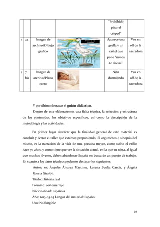 “Prohibido
pisar el
césped”
1 22

Imagen de

Aparece una

Voz en

archivo/Dibujo

grulla y un

off de la

gráfico

cartel que

narradora

pone “nunca
te rindas”
1 7
bis

Imagen de

Niña

Voz en

archivo/Plano

durmiendo

off de la

corto

narradora

Y por último destacar el guión didáctico.
Dentro de este elaboraremos una ficha técnica, la selección y estructura
de los contenidos, los objetivos específicos, así como la descripción de la
metodología y las actividades.
En primer lugar destacar que la finalidad general de este material es
concluir y cerrar el taller que estamos proponiendo. El argumento o sinopsis del
mismo, es la narración de la vida de una persona mayor, como sufrio el exilio
hace 70 años, y como tiene que ver la situación actual, en la que su nieta, al igual
que muchos jóvenes, deben abandonar España en busca de un puesto de trabajo.
En cuanto a los datos técnicos podemos destacar los siguientes:
Autor/ es: Ángeles Álvarez Martínez, Lorena Buelta García, y Ángela
García Giraldo.
Título: Historia real
Formato: cortometraje
Nacionalidad: Española
Año: 2013-05-25 Lengua del material: Español
Uso: No fungible
39

 