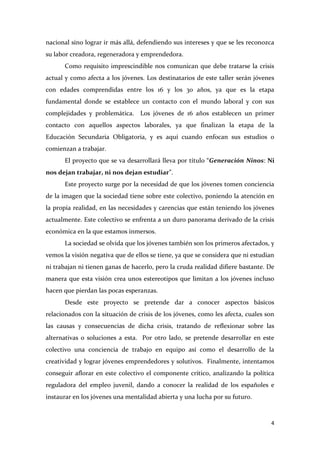 nacional sino lograr ir más allá, defendiendo sus intereses y que se les reconozca
su labor creadora, regeneradora y emprendedora.
Como requisito imprescindible nos comunican que debe tratarse la crisis
actual y como afecta a los jóvenes. Los destinatarios de este taller serán jóvenes
con edades comprendidas entre los 16 y los 30 años, ya que es la etapa
fundamental donde se establece un contacto con el mundo laboral y con sus
complejidades y problemática. Los jóvenes de 16 años establecen un primer
contacto con aquellos aspectos laborales, ya que finalizan la etapa de la
Educación Secundaria Obligatoria, y es aquí cuando enfocan sus estudios o
comienzan a trabajar.
El proyecto que se va desarrollará lleva por título “Generación Ninos: Ni
nos dejan trabajar, ni nos dejan estudiar”.
Este proyecto surge por la necesidad de que los jóvenes tomen conciencia
de la imagen que la sociedad tiene sobre este colectivo, poniendo la atención en
la propia realidad, en las necesidades y carencias que están teniendo los jóvenes
actualmente. Este colectivo se enfrenta a un duro panorama derivado de la crisis
económica en la que estamos inmersos.
La sociedad se olvida que los jóvenes también son los primeros afectados, y
vemos la visión negativa que de ellos se tiene, ya que se considera que ni estudian
ni trabajan ni tienen ganas de hacerlo, pero la cruda realidad difiere bastante. De
manera que esta visión crea unos estereotipos que limitan a los jóvenes incluso
hacen que pierdan las pocas esperanzas.
Desde este proyecto se pretende dar a conocer aspectos básicos
relacionados con la situación de crisis de los jóvenes, como les afecta, cuales son
las causas y consecuencias de dicha crisis, tratando de reflexionar sobre las
alternativas o soluciones a esta. Por otro lado, se pretende desarrollar en este
colectivo una conciencia de trabajo en equipo así como el desarrollo de la
creatividad y lograr jóvenes emprendedores y solutivos. Finalmente, intentamos
conseguir aflorar en este colectivo el componente crítico, analizando la política
reguladora del empleo juvenil, dando a conocer la realidad de los españoles e
instaurar en los jóvenes una mentalidad abierta y una lucha por su futuro.

4

 