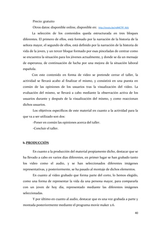 Precio: gratuito
Otros datos: disponible online, disponible en:

http://youtu.be/ndMCTff_XdU

La selección de los contenidos queda estructurada en tres bloques
diferentes. El primero de ellos, está formado por la narración de la historia de la
señora mayor, el segundo de ellos, está definido por la narración de la historia de
vida de la joven, y un tercer bloque formado por esas pinceladas de centrar como
se encuentra la situación para los jóvenes actualmente, y donde se da un mensaje
de esperanza, de continuación de lucha por una mejora de la situación laboral
española.
Con este contenido en forma de video se pretende cerrar el taller, la
actividad se llevará acabo al finalizar el mismo, y consistirá en una puesta en
común de las opiniones de los usuarios tras la visualización del video. La
evaluación del mismo, se llevará a cabo mediante la observación activa de los
usuarios durante y después de la visualización del mismo, y como reaccionan
dichos usuarios.
Los objetivos específicos de este material en cuanto a la actividad para la
que va a ser utilizado son dos:
-Poner en común las opiniones acerca del taller.
-Concluir el taller.

b. PRODUCCIÓN
En cuanto a la producción del material propiamente dicho, destacar que se
ha llevado a cabo en varios días diferentes, en primer lugar se han grabado tanto
los video como el audio, y se han seleccionados diferentes imágenes
representativas, y posteriormente, se ha pasado al montaje de dichos elementos.
En cuanto al video grabado que forma parte del corto, lo hemos elegido,
como una forma de representar la vida da una persona mayor, para compararla
con un joven de hoy día, representado mediante las diferentes imágenes
seleccionadas.
Y por último en cuanto al audio, destacar que es una voz grabada a parte y
montada posteriormente mediante el programa movie maker 2.6.
40

 
