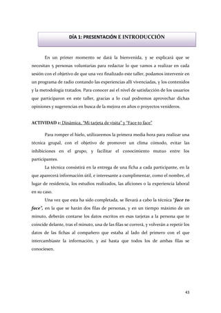 DÍA 1: PRESENTACIÓN E INTRODUCCIÓN

En un primer momento se dará la bienvenida, y se explicará que se
necesitan 5 personas voluntarias para redactar lo que vamos a realizar en cada
sesión con el objetivo de que una vez finalizado este taller, podamos intervenir en
un programa de radio contando las experiencias allí vivenciadas, y los contenidos
y la metodología tratados. Para conocer así el nivel de satisfacción de los usuarios
que participaron en este taller, gracias a lo cual podremos aprovechar dichas
opiniones y sugerencias en busca de la mejora en años o proyectos venideros.

ACTIVIDAD 1: Dinámica, “Mi tarjeta de visita” y “Face to face”
Para romper el hielo, utilizaremos la primera media hora para realizar una
técnica grupal, con el objetivo de promover un clima cómodo, evitar las
inhibiciones en el grupo, y facilitar el conocimiento mutuo entre los
participantes.
La técnica consistirá en la entrega de una ficha a cada participante, en la
que aparecerá información útil, e interesante a cumplimentar, como el nombre, el
lugar de residencia, los estudios realizados, las aficiones o la experiencia laboral
en su caso.
Una vez que esta ha sido completada, se llevará a cabo la técnica “face to
face”, en la que se harán dos filas de personas, y en un tiempo máximo de un
minuto, deberán contarse los datos escritos en esas tarjetas a la persona que te
coincide delante, tras el minuto, una de las filas se correrá, y volverán a repetir los
datos de las fichas al compañero que estaba al lado del primero con el que
intercambiaste la información, y así hasta que todos los de ambas filas se
conociesen.

43

 