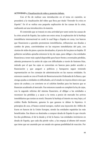 ACTIVIDAD 2: Visualización de video y posterior debate.
Con el fin de realizar una introducción en el tema en cuestión, se
procederá a la visualización del vídeo que lleva por título “Entender la crisis en
España”. En él se realiza una pequeña explicación de las causas de la crisis,
realizando así una introducción a la materia.
El contenido que se tratará en esta actividad por tanto serán las causas de
la crisis actual de España, las cuales son entre otras, la explotación de la burbuja
inmobiliaria internacional en 2008, la cual llega a España en 2009. Los bancos
que financiaron a grandes promotoras inmobiliarias, refinancian sus deudas a
cambio de pisos, convirtiéndose en las mayores inmobiliarias del país, con
cientos de miles de pisos a precios devaluados, el precio de los pisos no bajaba. El
gobierno socialista aprueba entonces la ley de cajas, para obligar a las entidades
financieras a tener más capital disponible para hacer frente a eventuales pérdidas,
además promueven la unión de cajas con dificultades a través de fusiones frías,
método por el que las cajas se convertían en bancos para poder acceder a
financiación y que aseguró a políticos y banqueros seguir teniendo
representación en los consejos de administración en las nuevas entidades. Es
entonces cuando se crea el Fondo de Reestructuración Ordenada de la Banca, que
otorga ayudas a entidades en dificultades, así el estado no inyecta dinero sino que
ejerce de avalista y se convierte en el colchón familiar para los bancos que se
financian acudiendo al mercado. Fue entonces cuando se completó la ley de cajas,
con la segunda reforma del sistema financiero, al obligar a las entidades a
reconocer las pérdidas y a sacar a la venta a precio de mercado los activos
inmobiliarios que tenían en stock. Durante la burbuja el interés era muy bajo y el
crédito fluida fácilmente, ganaras lo que ganaras te daban la hipoteca. A
principios de 2012, el banco central europeo, realizó una inyección de 1 billón de
Euros en bancos de la Unión Europea, siendo las entidades españolas las más
beneficiadas. Ese dinero se destinaba a comprar deuda de España lo que vinculo
los dos problemas, el de la deuda y el de la banca. Las entidades invirtieron en
deuda de España, que cada día pierde valor, y las empuja al abismo del rescate
que tiene que ser asumido por un estado sin apenas posibilidad de reacción. Por

44

 