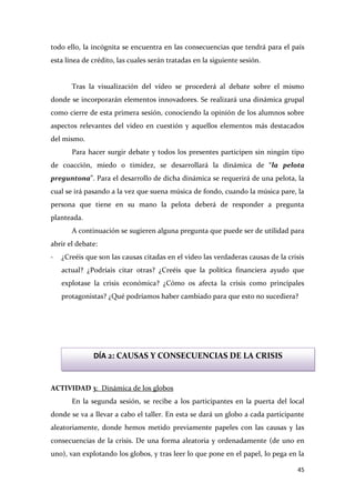 todo ello, la incógnita se encuentra en las consecuencias que tendrá para el país
esta línea de crédito, las cuales serán tratadas en la siguiente sesión.

Tras la visualización del vídeo se procederá al debate sobre el mismo
donde se incorporarán elementos innovadores. Se realizará una dinámica grupal
como cierre de esta primera sesión, conociendo la opinión de los alumnos sobre
aspectos relevantes del video en cuestión y aquellos elementos más destacados
del mismo.
Para hacer surgir debate y todos los presentes participen sin ningún tipo
de coacción, miedo o timidez, se desarrollará la dinámica de “la pelota
preguntona”. Para el desarrollo de dicha dinámica se requerirá de una pelota, la
cual se irá pasando a la vez que suena música de fondo, cuando la música pare, la
persona que tiene en su mano la pelota deberá de responder a pregunta
planteada.
A continuación se sugieren alguna pregunta que puede ser de utilidad para
abrir el debate:
-

¿Creéis que son las causas citadas en el video las verdaderas causas de la crisis
actual? ¿Podríais citar otras? ¿Creéis que la política financiera ayudo que
explotase la crisis económica? ¿Cómo os afecta la crisis como principales
protagonistas? ¿Qué podríamos haber cambiado para que esto no sucediera?

DÍA 2: CAUSAS Y CONSECUENCIAS DE LA CRISIS

ACTIVIDAD 3: Dinámica de los globos
En la segunda sesión, se recibe a los participantes en la puerta del local
donde se va a llevar a cabo el taller. En esta se dará un globo a cada participante
aleatoriamente, donde hemos metido previamente papeles con las causas y las
consecuencias de la crisis. De una forma aleatoria y ordenadamente (de uno en
uno), van explotando los globos, y tras leer lo que pone en el papel, lo pega en la
45

 