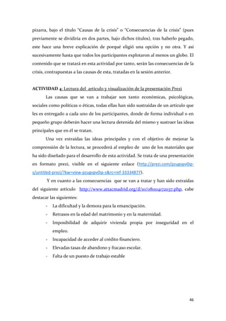 pizarra, bajo el título “Causas de la crisis” o “Consecuencias de la crisis” (pues
previamente se dividiría en dos partes, bajo dichos títulos), tras haberlo pegado,
este hace una breve explicación de porqué eligió una opción y no otra. Y así
sucesivamente hasta que todos los participantes explotaron al menos un globo. El
contenido que se tratará en esta actividad por tanto, serán las consecuencias de la
crisis, contrapuestas a las causas de esta, tratadas en la sesión anterior.

ACTIVIDAD 4: Lectura del artículo y visualización de la presentación Prezi
Las causas que se van a trabajar son tanto económicas, psicológicas,
sociales como políticas o éticas, todas ellas han sido sustraídas de un artículo que
les es entregado a cada uno de los participantes, donde de forma individual o en
pequeño grupo deberán hacer una lectura detenida del mismo y sustraer las ideas
principales que en él se tratan.
Una vez extraídas las ideas principales y con el objetivo de mejorar la
comprensión de la lectura, se procederá al empleo de uno de los materiales que
ha sido diseñado para el desarrollo de esta actividad. Se trata de una presentación
en formato prezi, visible en el siguiente enlace (http://prezi.com/pzugvpv0ips/untitled-prezi/?kw=view-pzugvpv0ip-s&rc=ref-33334877).
Y en cuanto a las consecuencias que se van a tratar y han sido extraídas
del siguiente artículo http://www.attacmadrid.org/d/10/081104172037.php, cabe
destacar las siguientes:
-

La dificultad y la demora para la emancipación.

-

Retrasos en la edad del matrimonio y en la maternidad.

-

Imposibilidad de adquirir vivienda propia por inseguridad en el
empleo.

-

Incapacidad de acceder al crédito financiero.

-

Elevadas tasas de abandono y fracaso escolar.

-

Falta de un puesto de trabajo estable

46

 