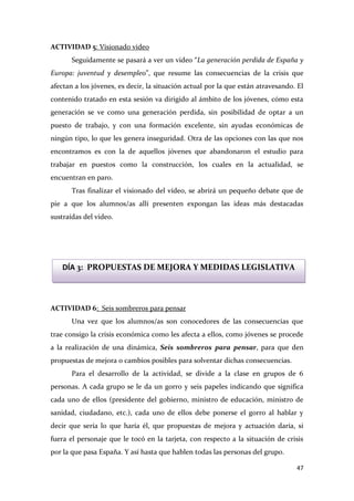 ACTIVIDAD 5: Visionado video
Seguidamente se pasará a ver un video “La generación perdida de España y
Europa: juventud y desempleo”, que resume las consecuencias de la crisis que
afectan a los jóvenes, es decir, la situación actual por la que están atravesando. El
contenido tratado en esta sesión va dirigido al ámbito de los jóvenes, cómo esta
generación se ve como una generación perdida, sin posibilidad de optar a un
puesto de trabajo, y con una formación excelente, sin ayudas económicas de
ningún tipo, lo que les genera inseguridad. Otra de las opciones con las que nos
encontramos es con la de aquellos jóvenes que abandonaron el estudio para
trabajar en puestos como la construcción, los cuales en la actualidad, se
encuentran en paro.
Tras finalizar el visionado del vídeo, se abrirá un pequeño debate que de
pie a que los alumnos/as allí presenten expongan las ideas más destacadas
sustraídas del video.

DÍA 3: PROPUESTAS DE MEJORA Y MEDIDAS LEGISLATIVA

ACTIVIDAD 6: Seis sombreros para pensar
Una vez que los alumnos/as son conocedores de las consecuencias que
trae consigo la crisis económica como les afecta a ellos, como jóvenes se procede
a la realización de una dinámica, Seis sombreros para pensar, para que den
propuestas de mejora o cambios posibles para solventar dichas consecuencias.
Para el desarrollo de la actividad, se divide a la clase en grupos de 6
personas. A cada grupo se le da un gorro y seis papeles indicando que significa
cada uno de ellos (presidente del gobierno, ministro de educación, ministro de
sanidad, ciudadano, etc.), cada uno de ellos debe ponerse el gorro al hablar y
decir que sería lo que haría él, que propuestas de mejora y actuación daría, si
fuera el personaje que le tocó en la tarjeta, con respecto a la situación de crisis
por la que pasa España. Y así hasta que hablen todas las personas del grupo.
47

 