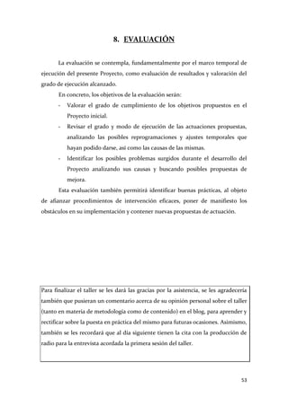 8. EVALUACIÓN
La evaluación se contempla, fundamentalmente por el marco temporal de
ejecución del presente Proyecto, como evaluación de resultados y valoración del
grado de ejecución alcanzado.
En concreto, los objetivos de la evaluación serán:
-

Valorar el grado de cumplimiento de los objetivos propuestos en el
Proyecto inicial.

-

Revisar el grado y modo de ejecución de las actuaciones propuestas,
analizando las posibles reprogramaciones y ajustes temporales que
hayan podido darse, así como las causas de las mismas.

-

Identificar los posibles problemas surgidos durante el desarrollo del
Proyecto analizando sus causas y buscando posibles propuestas de
mejora.

Esta evaluación también permitirá identificar buenas prácticas, al objeto
de afianzar procedimientos de intervención eficaces, poner de manifiesto los
obstáculos en su implementación y contener nuevas propuestas de actuación.

Para finalizar el taller se les dará las gracias por la asistencia, se les agradecería
también que pusieran un comentario acerca de su opinión personal sobre el taller
(tanto en materia de metodología como de contenido) en el blog, para aprender y
rectificar sobre la puesta en práctica del mismo para futuras ocasiones. Asimismo,
también se les recordará que al día siguiente tienen la cita con la producción de
radio para la entrevista acordada la primera sesión del taller.

53

 
