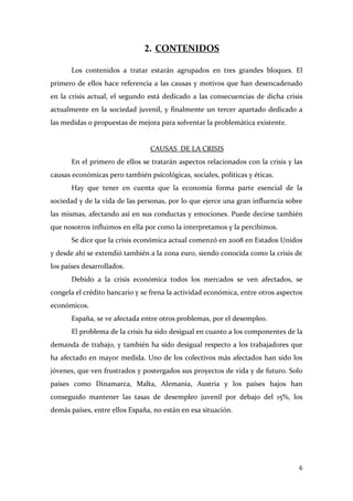 2. CONTENIDOS
Los contenidos a tratar estarán agrupados en tres grandes bloques. El
primero de ellos hace referencia a las causas y motivos que han desencadenado
en la crisis actual, el segundo está dedicado a las consecuencias de dicha crisis
actualmente en la sociedad juvenil, y finalmente un tercer apartado dedicado a
las medidas o propuestas de mejora para solventar la problemática existente.

CAUSAS DE LA CRISIS
En el primero de ellos se tratarán aspectos relacionados con la crisis y las
causas económicas pero también psicológicas, sociales, políticas y éticas.
Hay que tener en cuenta que la economía forma parte esencial de la
sociedad y de la vida de las personas, por lo que ejerce una gran influencia sobre
las mismas, afectando así en sus conductas y emociones. Puede decirse también
que nosotros influimos en ella por como la interpretamos y la percibimos.
Se dice que la crisis económica actual comenzó en 2008 en Estados Unidos
y desde ahí se extendió también a la zona euro, siendo conocida como la crisis de
los países desarrollados.
Debido a la crisis económica todos los mercados se ven afectados, se
congela el crédito bancario y se frena la actividad económica, entre otros aspectos
económicos.
España, se ve afectada entre otros problemas, por el desempleo.
El problema de la crisis ha sido desigual en cuanto a los componentes de la
demanda de trabajo, y también ha sido desigual respecto a los trabajadores que
ha afectado en mayor medida. Uno de los colectivos más afectados han sido los
jóvenes, que ven frustrados y postergados sus proyectos de vida y de futuro. Solo
países como Dinamarca, Malta, Alemania, Austria y los países bajos han
conseguido mantener las tasas de desempleo juvenil por debajo del 15%, los
demás países, entre ellos España, no están en esa situación.

6

 