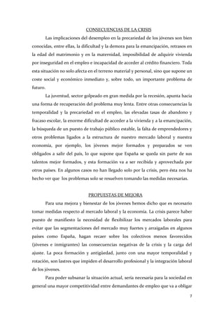 CONSECUENCIAS DE LA CRISIS
Las implicaciones del desempleo en la precariedad de los jóvenes son bien
conocidas, entre ellas, la dificultad y la demora para la emancipación, retrasos en
la edad del matrimonio y en la maternidad, imposibilidad de adquirir vivienda
por inseguridad en el empleo e incapacidad de acceder al crédito financiero. Toda
esta situación no solo afecta en el terreno material y personal, sino que supone un
coste social y económico inmediato y, sobre todo, un importante problema de
futuro.
La juventud, sector golpeado en gran medida por la recesión, apunta hacia
una forma de recuperación del problema muy lenta. Entre otras consecuencias la
temporalidad y la precariedad en el empleo, las elevadas tasas de abandono y
fracaso escolar, la enorme dificultad de acceder a la vivienda y a la emancipación,
la búsqueda de un puesto de trabajo público estable, la falta de emprendedores y
otros problemas ligados a la estructura de nuestro mercado laboral y nuestra
economía, por ejemplo, los jóvenes mejor formados y preparados se ven
obligados a salir del país, lo que supone que España se queda sin parte de sus
talentos mejor formados, y esta formación va a ser recibida y aprovechada por
otros países. En algunos casos no han llegado solo por la crisis, pero ésta nos ha
hecho ver que los problemas solo se resuelven tomando las medidas necesarias.

PROPUESTAS DE MEJORA
Para una mejora y bienestar de los jóvenes hemos dicho que es necesario
tomar medidas respecto al mercado laboral y la economía. La crisis parece haber
puesto de manifiesto la necesidad de flexibilizar los mercados laborales para
evitar que las segmentaciones del mercado muy fuertes y arraigadas en algunos
países como España, hagan recaer sobre los colectivos menos favorecidos
(jóvenes e inmigrantes) las consecuencias negativas de la crisis y la carga del
ajuste. La poca formación y antigüedad, junto con una mayor temporalidad y
rotación, son lastres que impiden el desarrollo profesional y la integración laboral
de los jóvenes.
Para poder subsanar la situación actual, sería necesaria para la sociedad en
general una mayor competitividad entre demandantes de empleo que va a obligar
7

 