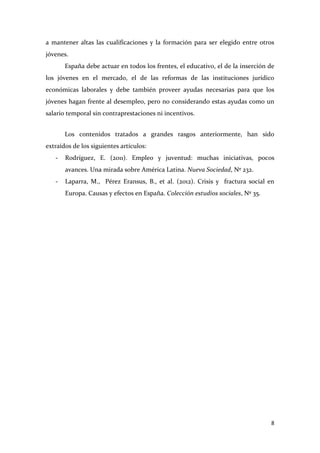 a mantener altas las cualificaciones y la formación para ser elegido entre otros
jóvenes.
España debe actuar en todos los frentes, el educativo, el de la inserción de
los jóvenes en el mercado, el de las reformas de las instituciones jurídico
económicas laborales y debe también proveer ayudas necesarias para que los
jóvenes hagan frente al desempleo, pero no considerando estas ayudas como un
salario temporal sin contraprestaciones ni incentivos.
Los contenidos tratados a grandes rasgos anteriormente, han sido
extraídos de los siguientes artículos:
-

Rodríguez, E. (2011). Empleo y juventud: muchas iniciativas, pocos
avances. Una mirada sobre América Latina. Nueva Sociedad, Nº 232.

-

Laparra, M., Pérez Eransus, B., et al. (2012). Crisis y fractura social en
Europa. Causas y efectos en España. Colección estudios sociales, Nº 35.

8

 
