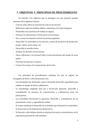 3. OBJETIVOS Y PRINCIPIOS DE PROCEDIMIENTO
En relación a los objetivos que se persiguen con este proyecto pueden
resumirse de la siguiente manera:
-

Conocer cómo afecta la situación de crisis en los jóvenes.

-

Reflexionar sobre las posibles salidas o soluciones a la crisis emergente.

-

Desarrollar una conciencia de trabajo en equipo.

-

Promover la información y la formación en los jóvenes.

-

Dar a conocer la situación real de los jóvenes españoles.

-

Desarrollar la creatividad en los jóvenes a través de proyectos de producción
propia: vídeos, power point, etc.

-

Desarrollar el sentido crítico.

-

Analizar los derechos de los jóvenes.

-

Hacer reflexionar a la juventud sobre el desconocimiento del estado de otros
países.

-

Fomentar la lucha por su futuro.

-

Conocer las causas y las consecuencias de la crisis.

Los principios de procedimiento mediante los que se regirán los
encargados de llevar a cabo del proyecto son:
-

Las actividades irán destinadas a que el alumnado desarrolle capacidades para
trabajar en equipo de forma colaborativa.

-

La metodología empleada dará pie a favorecerla aparición, desarrollo y
consolidación de procesos de comunicación, y colaboración entre los
participantes.

-

Las actividades favorecerán la aparición, desarrollo y consolidación de un
pensamiento crítico y capacidad de cambio.

-

Se tratara mediante el desarrollo de actividades que fomenten la creatividad y
la innovación en los destinatarios del proyecto

-

Se llevarán a cabo debates donde se relacione los nuevos conocimientos con la
experiencia personal de cada miembro.
9

 