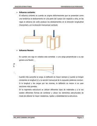 ANALISIS ESTRUCTURAL UNIVERSIDAD ALAS PERUANAS
ING. JOSE CARRERA ANCAJIMA Página 3
 Esfuerzo cortante:
El esfuerzo cortante es cuando se origina deformaciones que se presentan como
una tendencia al deslizamiento en una parte del cuerpo con respecto a otra, en las
vigas el esfuerzo de corte produce los deslizamientos en la dirección longitudinal
(horizontal) y en la dirección transversal (vertical).
 Esfuerzo flexion:
Es cuando una viga en voladizo esta sometida a una carga perpendicular a su eje
genera una flexiónᵟ.
P
L
ᵟ.
Cuando más aumenta la carga, la deflexión es mayor siempre y cuando se tengan
constantes la longitud (L) y la sección transversal de lo expuesto podemos concluir.
Si la longitud y las cargas son las mismas, la deflexión es menor si se usan
secciones más grandes.
En la ingeniería estructural se utilizan diferentes tipos de materiales y a la vez
existen diferentes formas de combinar y ubicar los elementos estructurales de
modo de obtener la mayor resistencia, rigidez y estabilidad de la estructura.
 