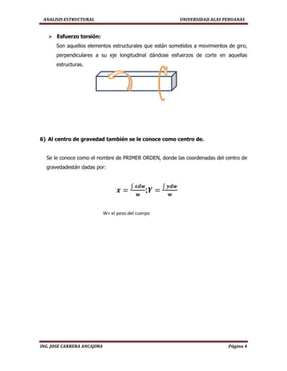 ANALISIS ESTRUCTURAL UNIVERSIDAD ALAS PERUANAS
ING. JOSE CARRERA ANCAJIMA Página 4
 Esfuerzo torsión:
Son aquellos elementos estructurales que están sometidos a movimientos de giro,
perpendiculares a su eje longitudinal dándose esfuerzos de corte en aquellas
estructuras.
6) Al centro de gravedad también se le conoce como centro de.
Se le conoce como el nombre de PRIMER ORDEN, donde las coordenadas del centro de
gravedadestán dadas por:
;
W= el peso del cuerpo
 