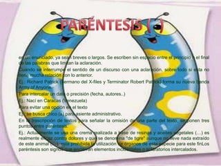 en un enunciado, ya sean breves o largos. Se escriben sin espacio entre el principio o el final
de las palabras que limitan la aclaración.
Cuando se interrumpe el sentido de un discurso con una aclaración, sobre todo si esta no
tiene mucha relación con lo anterior.
Ej.: Richard Patrick (hermano del X-files y Terminator Robert Patrick) forma su nueva banda
Army of Anyone.
Para intercalar un dato o precisión (fecha, autores..)
Ej.: Nací en Caracas (Venezuela)
Para evitar una opción en el texto
Ej.: se busca chico (a) para asiente administrativo.
En la trascripción de textos para señalar la omisión de una parte del texto, se ponen tres
puntos entre paréntesis.
Ej.: Actualmente se usa una crema realizada a base de resinas y aceites vegetales (…) es
realmente eficaz contra dolores y que se denomina "de tigre" aunque no lleve nada extraído
de este animal (…), esta prohibida la utilización de órganos de esta especie para este finLos
paréntesis son signos que encierran elementos incidentales o aclaratorios intercalados.
 