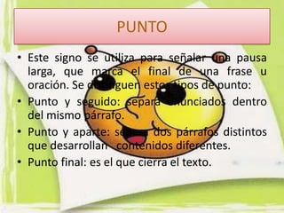 PUNTO
• Este signo se utiliza para señalar una pausa
  larga, que marca el final de una frase u
  oración. Se distinguen estos tipos de punto:
• Punto y seguido: separa enunciados dentro
  del mismo párrafo.
• Punto y aparte: separa dos párrafos distintos
  que desarrollan contenidos diferentes.
• Punto final: es el que cierra el texto.
 