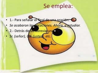Se emplea:

•   1.- Para señalar el final de una oración.
•   Se acabaron las vacaciones. Ahora, a estudiar.
•   2.- Detrás de las abreviaturas.
•   Sr. (señor), Ud. (usted), etc.
 