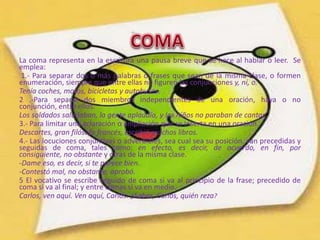 La coma representa en la escritura una pausa breve que se hace al hablar o leer. Se
emplea:
 1.- Para separar dos o más palabras o frases que sean de la misma clase, o formen
enumeración, siempre que entre ellas no figuren las conjunciones y, ni, o.
Tenía coches, motos, bicicletas y autobuses.
2 .-Para separar dos miembros independientes de una oración, haya o no
conjunción, entre ellos.
Los soldados saludaban, la gente aplaudía, y los niños no paraban de cantar.
3.- Para limitar una aclaración o ampliación que se inserta en una oración.
Descartes, gran filósofo francés, escribió muchos libros.
4.- Las locuciones conjuntivas o adverbiales, sea cual sea su posición, van precedidas y
seguidas de coma, tales como: en efecto, es decir, de acuerdo, en fin, por
consiguiente, no obstante y otras de la misma clase.
-Dame eso, es decir, si te parece bien.
-Contestó mal, no obstante, aprobó.
5 El vocativo se escribe seguido de coma si va al principio de la frase; precedido de
coma si va al final; y entre comas si va en medio.
Carlos, ven aquí. Ven aquí, Carlos. ¿Sabes, Carlos, quién reza?
 