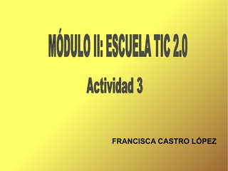 FRANCISCA CASTRO LÓPEZ Actividad 3 MÓDULO II: ESCUELA TIC 2.0 