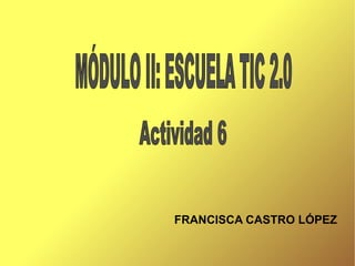 FRANCISCA CASTRO LÓPEZ Actividad 6 MÓDULO II: ESCUELA TIC 2.0 
