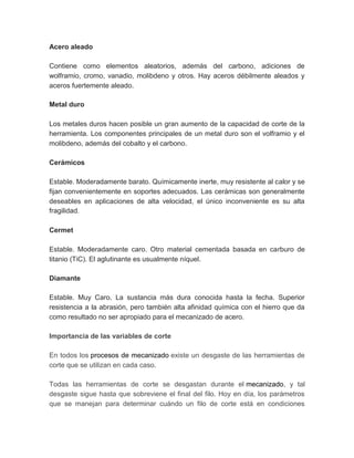 Acero aleado
Contiene como elementos aleatorios, además del carbono, adiciones de
wolframio, cromo, vanadio, molibdeno y otros. Hay aceros débilmente aleados y
aceros fuertemente aleado.
Metal duro
Los metales duros hacen posible un gran aumento de la capacidad de corte de la
herramienta. Los componentes principales de un metal duro son el volframio y el
molibdeno, además del cobalto y el carbono.
Cerámicos
Estable. Moderadamente barato. Químicamente inerte, muy resistente al calor y se
fijan convenientemente en soportes adecuados. Las cerámicas son generalmente
deseables en aplicaciones de alta velocidad, el único inconveniente es su alta
fragilidad.
Cermet
Estable. Moderadamente caro. Otro material cementada basada en carburo de
titanio (TiC). El aglutinante es usualmente níquel.
Diamante
Estable. Muy Caro. La sustancia más dura conocida hasta la fecha. Superior
resistencia a la abrasión, pero también alta afinidad química con el hierro que da
como resultado no ser apropiado para el mecanizado de acero.
Importancia de las variables de corte
En todos los procesos de mecanizado existe un desgaste de las herramientas de
corte que se utilizan en cada caso.
Todas las herramientas de corte se desgastan durante el mecanizado, y tal
desgaste sigue hasta que sobreviene el final del filo. Hoy en día, los parámetros
que se manejan para determinar cuándo un filo de corte está en condiciones
 