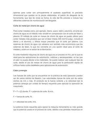 óptimas para cortar son principalmente el acabado superficial, la precisión
dimensional que quedan en la piezas elaboradas, el patrón de desgaste de la
herramienta, que tipo de viruta se forma, la vida del filo prevista e incluso hay
diferentes sistemas de monitorización del desgaste.
Corte de metal por chorro de agua
Para cortar metales como, por ejemplo, titanio, acero, latón y aluminio, el corte por
chorro de agua es el método más versátil en comparación con el corte por láser y
plasma. El método de corte en mesas de chorro de agua se puede utilizar para
cortar metales más gruesos que con el láser (hasta 305 mm/12 pulg.), incluido el
titanio y el aluminio, y ofrece mayor precisión que el corte por plasma. Los
sistemas de chorro de agua con abrasivo son también más económicos que los
sistemas de láser, lo que los convierte en una opción ideal para el corte de
metales y acero en el sector de la fabricación.
El corte mediante máquinas de chorro de agua es un proceso en frío, por lo que es
ideal para las aplicaciones de automoción, médicas y aeroespaciales, en las que
el calor no puede afectar a los materiales. Se puede realizar casi cualquier tipo de
corte, desde el uso de mesas de chorro de agua para la perforación rápida de
orificios hasta cortes detallados para aplicaciones de automoción.
Calor y energía
Las fuerzas de corte que se encuentran en la práctica de esta operación pueden
ser de varios cientos de Newton. Las velocidades típicas de corte son de varios
cientos de m/s o más. El producto de la fuerza cortante y la velocidad dan la
potencia (energía por unidad de tiempo) requerida para ejecutar la operación de
maquinado:
P = F v (2) donde: P = potencia de corte, N-m/s;
F = fuerza de corte, N;
v = velocidad de corte, m/s.
La potencia bruta requerida para operar la máquina herramienta es más grande
que la potencia usada en el proceso de corte, debido a las pérdidas mecánicas en
 