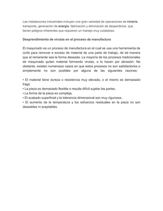 Las instalaciones industriales incluyen una gran variedad de operaciones de minería,
transporte, generación de energía, fabricación y eliminación de desperdicios, que
tienen peligros inherentes que requieren un manejo muy cuidadoso.
Desprendimiento de virutas en el proceso de manufactura
El maquinado es un proceso de manufactura en el cual se usa una herramienta de
corte para remover e exceso de material de una parte de trabajo, de tal manera
que el remanente sea la forma deseada. La mayoría de los procesos tradicionales
de maquinado quitan material formando virutas, o lo hacen por abrasión. No
obstante, existen numerosos casos en que estos procesos no son satisfactorios o
simplemente no son posibles por alguna de las siguientes razones:
• El material tiene dureza o resistencia muy elevada, o el mismo es demasiado
frágil.
• La pieza es demasiado flexible o resulta difícil sujetar las partes.
• La forma de la pieza es compleja.
• El acabado superficial y la tolerancia dimensional son muy rigurosos.
• El aumento de la temperatura y los esfuerzos residuales en la pieza no son
deseables ni aceptables.
 