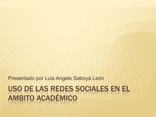Presentado por Luis Angelo Saboyá León

USO DE LAS REDES SOCIALES EN EL
AMBITO ACADÉMICO
 