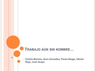 TRABAJO AÚN SIN NOMBRE…
Camila Barrios, Aura González, Paula Aliaga, Héctor
Rojo, Juan Araya
 