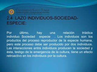 2.4 LAZO INDIVIDUOS-SOCIEDAD-
ESPECIE:

Por       último,     hay      una        relación    triádica
individuo Sociedad especie . Los individuos son los
productos del proceso reproductor de la especie humana,
pero este proceso debe ser producido por dos individuos.
Las interacciones entre individuos producen la sociedad y
ésta, testigo de la emergencia de la cultura, tiene un efecto
retroactivo en los individuos por la cultura.
 
