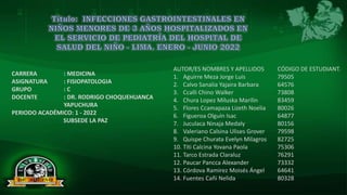 INFECCIONES GASTROINTESTINALES EN NIÑOS MENORES DE 3 AÑOS HOSPITALIZADOS EN EL SERVICIO DE PEDIATRÍA DEL
HOSPITAL DE SALUD DEL NIÑO - LIMA. ENERO - JUNIO 2022
AUTOR/ES NOMBRES Y APELLIDOS CÓDIGO DE ESTUDIANT.
1. Aguirre Meza Jorge Luis 79505
2. Calvo Sanalia Yajaira Barbara 64576
3. Ccalli Chino Walker 73808
4. Chura Lopez Miluska Marilin 83459
5. Flores Ccamapaza Lizeth Noelia 80026
6. Figueroa Olguín Isac 64877
7. Juculaca Ninaja Medaly 80156
8. Valeriano Calsina Ulises Grover 79598
9. Quispe Churata Evelyn Milagros 82725
10. Titi Calcina Yovana Paola 75306
11. Tarco Estrada Claraluz 76291
12. Paucar Pancca Alexander 73332
13. Córdova Ramirez Moisés Ángel 64641
14. Fuentes Cañi Nelida 80328
CARRERA : MEDICINA
ASIGNATURA : FISIOPATOLOGIA
GRUPO : C
DOCENTE : DR. RODRIGO CHOQUEHUANCA
YAPUCHURA
PERIODO ACADÉMICO: 1 - 2022
SUBSEDE LA PAZ
 