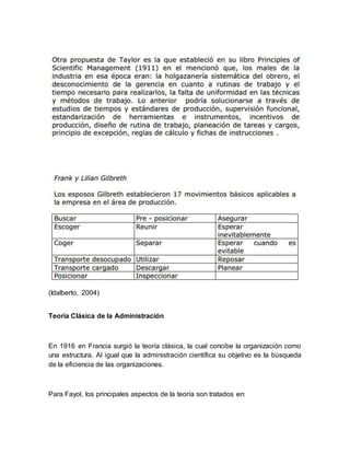 (Idalberto, 2004) 
Teoría Clásica de la Administración 
En 1916 en Francia surgió la teoría clásica, la cual concibe la organización como 
una estructura. Al igual que la administración científica su objetivo es la búsqueda 
de la eficiencia de las organizaciones. 
Para Fayol, los principales aspectos de la teoría son tratados en: 
 