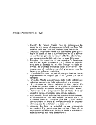 Principios Administrativos de Fayol 
1. División de Trabajo: Cuanto más se especialicen las 
personas, con mayor eficiencia desempeñarán su oficio. Este 
principio se ve muy claro en la moderna línea de montaje. 
2. Autoridad: Los gerentes tienen que dar órdenes para que se 
hagan las cosas. Si bien la autoridad formal les da el derecho 
de mandar, los gerentes no siempre obtendrán obediencia, a 
menos que tengan también autoridad personal (Liderazgo). 
3. Disciplina: Los miembros de una organización tienen que 
respetar las reglas y convenios que gobiernan la empresa. 
Esto será el resultado de un buen liderazgo en todos los 
niveles, de acuerdos equitativos (tales disposiciones para 
recompensar el rendimiento superior) y sanciones para las 
infracciones, aplicadas con justicia. 
4. Unidad de Dirección: Las operaciones que tienen un mismo 
objetivo deben ser dirigidas por un solo gerente que use un 
solo plan. 
5. Unidad de Mando: Cada empleado debe recibir instrucciones 
sobre una operación particular solamente de una persona. 
6. Subordinación de interés individual al bien común: En 
cualquier empresa el interés de los empleados no debe tener 
prelación sobre los intereses de la organización como un todo. 
7. Remuneración: La compensación por el trabajo debe ser 
equitativa para los empleados como para los patronos. 
8. Centralización: Fayol creía que los gerentes deben conservar 
la responsabilidad final pero también necesitan dar a su 
subalterna autoridad suficiente para que puedan realizar 
adecuadamente su oficio. El problema consiste en encontrar 
el mejor grado de centralización en cada caso. 
9. Jerarquía: La línea de autoridad en una organización 
representada hoy generalmente por cuadros y líneas de un 
organigrama pasa en orden de rangos desde la alta gerencia 
hasta los niveles más bajos de la empresa. 
 