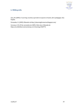 13/05/17 10
6. Bibliografía
Area, M. (2009). E-Learning:enseñaryaprenderenespacios virtuales. (R.E.pedagogía, Ed.)
España.
Fernandez, E. (2009).Obtenido de http://ulearningformacion.blogspot.com/
Carranza, Z. B. (29 de noviembre de 2009). Slide share.Obtenido de
https://es.slideshare.net/zaira6/qu-es-b-learning-2568776
 