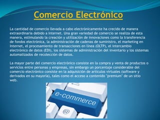 Comercio Electrónico
La cantidad de comercio llevada a cabo electrónicamente ha crecido de manera
extraordinaria debido a Internet. Una gran variedad de comercio se realiza de esta
manera, estimulando la creación y utilización de innovaciones como la transferencia
de fondos electrónica, la administración de cadenas de suministro, el marketing en
Internet, el procesamiento de transacciones en línea (OLTP), el intercambio
electrónico de datos (EDI), los sistemas de administración del inventario y los sistemas
automatizados de recolección de datos.
La mayor parte del comercio electrónico consiste en la compra y venta de productos o
servicios entre personas y empresas, sin embargo un porcentaje considerable del
comercio electrónico consiste en la adquisición de artículos virtuales (software y
derivados en su mayoría), tales como el acceso a contenido "premium" de un sitio
web.
 