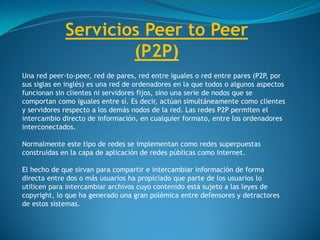 Servicios Peer to Peer
(P2P)
Una red peer-to-peer, red de pares, red entre iguales o red entre pares (P2P, por
sus siglas en inglés) es una red de ordenadores en la que todos o algunos aspectos
funcionan sin clientes ni servidores fijos, sino una serie de nodos que se
comportan como iguales entre sí. Es decir, actúan simultáneamente como clientes
y servidores respecto a los demás nodos de la red. Las redes P2P permiten el
intercambio directo de información, en cualquier formato, entre los ordenadores
interconectados.
Normalmente este tipo de redes se implementan como redes superpuestas
construidas en la capa de aplicación de redes públicas como Internet.
El hecho de que sirvan para compartir e intercambiar información de forma
directa entre dos o más usuarios ha propiciado que parte de los usuarios lo
utilicen para intercambiar archivos cuyo contenido está sujeto a las leyes de
copyright, lo que ha generado una gran polémica entre defensores y detractores
de estos sistemas.
 