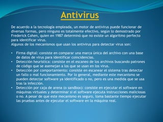Antivirus
De acuerdo a la tecnología empleada, un motor de antivirus puede funcionar de
diversas formas, pero ninguno es totalmente efectivo, según lo demostrado por
Frederick Cohen, quien en 1987 determinó que no existe un algoritmo perfecto
para identificar virus.
Algunos de los mecanismos que usan los antivirus para detectar virus son:
• Firma digital: consiste en comparar una marca única del archivo con una base
de datos de virus para identificar coincidencias.
• Detección heurística: consiste en el escaneo de los archivos buscando patrones
de código que se asemejan a los que se usan en los virus.
• Detección por comportamiento: consiste en escanear el sistema tras detectar
un fallo o mal funcionamiento. Por lo general, mediante este mecanismo se
pueden detectar software ya identificado o no, pero es una medida que se usa
tras la infección.
• Detección por caja de arena (o sandbox): consiste en ejecutar el software en
máquinas virtuales y determinar si el software ejecuta instrucciones maliciosas
o no. A pesar de que este mecanismo es seguro, toma bastante tiempo ejecutar
las pruebas antes de ejecutar el software en la máquina real.
 