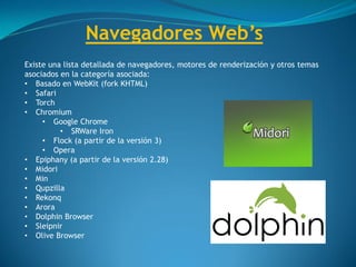 Navegadores Web’s
Existe una lista detallada de navegadores, motores de renderización y otros temas
asociados en la categoría asociada:
• Basado en WebKit (fork KHTML)
• Safari
• Torch
• Chromium
• Google Chrome
• SRWare Iron
• Flock (a partir de la versión 3)
• Opera
• Epiphany (a partir de la versión 2.28)
• Midori
• Min
• Qupzilla
• Rekonq
• Arora
• Dolphin Browser
• Sleipnir
• Olive Browser
 