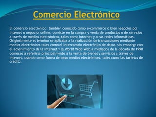Comercio Electrónico
El comercio electrónico, también conocido como e-commerce o bien negocios por
Internet o negocios online, consiste en la compra y venta de productos o de servicios
a través de medios electrónicos, tales como Internet y otras redes informáticas.
Originalmente el término se aplicaba a la realización de transacciones mediante
medios electrónicos tales como el Intercambio electrónico de datos, sin embargo con
el advenimiento de la Internet y la World Wide Web a mediados de la década de 1990
comenzó a referirse principalmente a la venta de bienes y servicios a través de
Internet, usando como forma de pago medios electrónicos, tales como las tarjetas de
crédito.
 