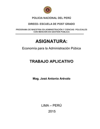 POLICIA NACIONAL DEL PERÚ
DIREED- ESCUELA DE POST GRADO
PROGRAMA DE MAESTRIA EN ADMINISTRACIÓN Y CIENCIAS POLICIALES
CON MENCIÓN EN GESTIÓN PÚBLICA
ASIGNATURA:
Economía para la Administración Púbica
TRABAJO APLICATIVO
Mag. José Antonio Arévalo
LIMA – PERÚ
2015
 