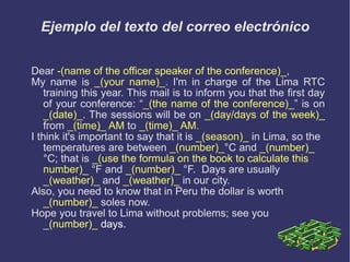 Ejemplo del texto del correo electrónico Dear  -(name of the officer speaker of the conference)_ , My name is  _(your name)_ . I'm in charge of the Lima RTC training this year. This mail is to inform you that the first day of your conference: “ _(the name of the conference)_ ” is on  _(date)_ . The sessions will be on  _(day/days of the week)_  from  _(time ) _ AM  to  _(time)_ AM . I think it's important to say that it is  _(season)_  in Lima, so the temperatures are between  _(number)_ °C and  _(number)_  °C; that is  _(use the formula on the book to calculate this number)_  °F and  _(number)_  °F.  Days are usually  _(weather)_  and  _(weather)_  in our city. Also, you need to know that in Peru the dollar is worth  _(number)_  soles now. Hope you travel to Lima without problems; see you _ (number)_  days . 