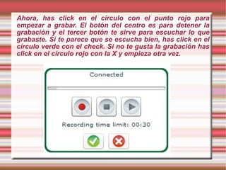 Ahora, has click en el círculo con el punto rojo para empezar a grabar. El botón del centro es para detener la grabación y el tercer botón te sirve para escuchar lo que grabaste. Si te parece que se escucha bien, has click en el círculo verde con el check. Si no te gusta la grabación has click en el círculo rojo con la X y empieza otra vez. 