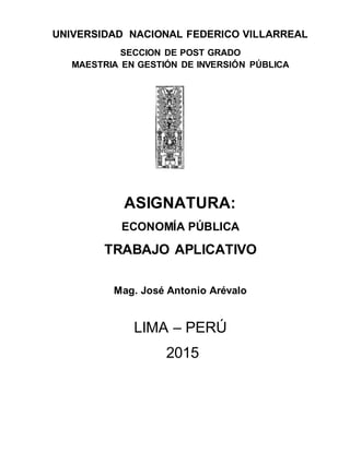 UNIVERSIDAD NACIONAL FEDERICO VILLARREAL
SECCION DE POST GRADO
MAESTRIA EN GESTIÓN DE INVERSIÓN PÚBLICA
ASIGNATURA:
ECONOMÍA PÚBLICA
TRABAJO APLICATIVO
Mag. José Antonio Arévalo
LIMA – PERÚ
2015
 