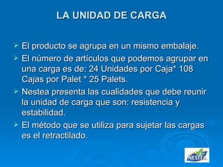LA UNIDAD DE CARGA El producto se agrupa en un mismo embalaje. El número de artículos que podemos agrupar en una carga es de: 24 Unidades por Caja* 108 Cajas por Palet * 25 Palets. Nestea presenta las cualidades que debe reunir la unidad de carga que son: resistencia y estabilidad. El método que se utiliza para sujetar las cargas es el retractilado. 