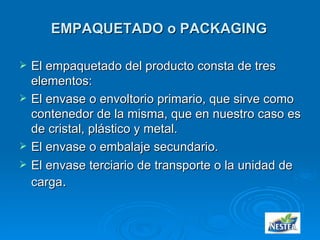 EMPAQUETADO o PACKAGING El empaquetado del producto consta de tres elementos: El envase o envoltorio primario, que sirve como contenedor de la misma, que en nuestro caso es de cristal, plástico y metal. El envase o embalaje secundario. El envase terciario de transporte o la unidad de carga . 
