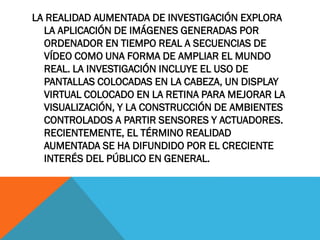 LA REALIDAD AUMENTADA DE INVESTIGACIÓN EXPLORA
LA APLICACIÓN DE IMÁGENES GENERADAS POR
ORDENADOR EN TIEMPO REAL A SECUENCIAS DE
VÍDEO COMO UNA FORMA DE AMPLIAR EL MUNDO
REAL. LA INVESTIGACIÓN INCLUYE EL USO DE
PANTALLAS COLOCADAS EN LA CABEZA, UN DISPLAY
VIRTUAL COLOCADO EN LA RETINA PARA MEJORAR LA
VISUALIZACIÓN, Y LA CONSTRUCCIÓN DE AMBIENTES
CONTROLADOS A PARTIR SENSORES Y ACTUADORES.
RECIENTEMENTE, EL TÉRMINO REALIDAD
AUMENTADA SE HA DIFUNDIDO POR EL CRECIENTE
INTERÉS DEL PÚBLICO EN GENERAL.
 