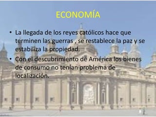 ECONOMÍA
• La llegada de los reyes católicos hace que
terminen las guerras , se restablece la paz y se
estabiliza la propiedad.
• Con el descubrimiento de América los bienes
de consumo no tenían problema de
localización.