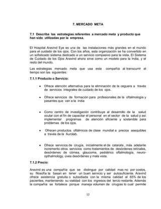7. MERCADO META


7.1 Describa las estrategias referentes a mercado meta y producto que
han sido utilizadas por la empresa.


El Hospital Aravind Eye es una de las instalaciones más grandes en el mundo
para el cuidado de los ojos. Con los años, esta organización se ha convertido en
un sofisticado sistema dedicado a un servicio compasivo para la vista. El Sistema
de Cuidado de los Ojos Aravind ahora sirve como un modelo para la India, y el
resto del mundo.
Las estrategias mercado meta que usa esta             compañía al transcurrir el
tiempo son las siguientes:
7.1.1 Producto o Servicio:

          Ofrece atención alternativa para la eliminación de la ceguera a través
          de servicios integrales de cuidado de los ojos.

          Ofrece servicios de formación para profesionales de la oftalmología y
          pasantes que van a la india


          Como centro de investigación contribuye al desarrollo de la salud
          ocular con el fin de capacitar el personal en el sector de la salud y así
          implementar programas de atención eficiente y sostenible para
          problemas de los ojos.

           Ofrecen productos oftálmicos de clase mundial a precios asequibles
          a través de la Aurolab.


          Ofrece servicios de cirugía, inicialmente el de catarata , más adelante
          incremento otros servicios como tratamientos de desórdenes retínales,
          desórdenes de córnea, glaucoma, pediátrico oftalmología, neuro-
          opthalmology, úvea desórdenes y mala vista.
7.1.2 Precio:

Aravind es una compañía que se distingue por calidad mas no por costos,
su filosofía la basan en tener un buen servicio y ser autosuficiente. Aravind
ofrece asistencia gratuita o subsidiada con la misma calidad al 65% de los
pacientes, manteniendo su vialidad con los ingresos del tercio restante. Además
la compañía se fortalece porque maneja volumen de cirugías lo cual permite


                                        12
 