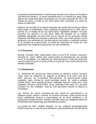 recuperarse económicamente. A parte de que cuentan con el apoyo de Aurolab la
cual fabrica los lentes a un precio razonable entre 4 o 6 dólares por pieza. Estos
valores son sumamente bajos comparados con un precio promedio de 100 a 150
dólares por pieza. La idea es que estos lentes sean accesibles a la gente de
países en desarrollo.

Debido a que Aurolab es la segunda empresa más grande del mundo que fabrica
estos lentes, es sustentable, y tiene márgenes de ganancias de un 30%, esto le
permite ser un modelo de los que Green llama "capitalismo solidario". El busca
encontrar una solución a lo que llama "fallas del mercado “en un sistema
capitalista globalizado. El punto esta que la mayoría de las empresas venden
pequeñas cantidades de productos sumamente caros, que si bien generar mucha
ganancia a sus accionista por otro lado ignoran que existe un potencial inmenso
en el mercado de la gente pobre, en donde los volúmenes de ventas son muy
grande pero los márgenes de ganancias son casi inexistentes.


7.1.3 Promoción:

Araving y Aurolab están relacionadas entre sí con el fin de producir producto y
servicios de mayor calidad pero a bajos costos, la estrategia que uso Aurolab
con el fin de llegarle a la población fue disminuyendo los costos de producción
y así fue capaz de poner un precio el IOLS a menos del 10 por ciento del precio de
lentillas importadas.


7.1.4 Distribución:

La distribución del servicio que ofrece Araving es eficiente a pesar de que la
mayor parte de problemas de ceguera se presenta en la área rural de la
india , pero aun así la compañía tiene opciones de servicio donde incluye
hospitales bajos, clínicas de centro municipal, centros de visión y unidades
móviles. Dentro de la distribución tenían hospitales base los cuales eran cinco
hospitales terciarios donde el 60% de los pacientes Vivian cerca. Por otro lado
contaban con dos hospitales base de nivel secundario ubicado en Madurai y
Coimbatore.

Las clínicas de centro municipal eran otra opción de acercamiento a la
población donde habían 5 clínicas en el centro municipal, Estas clínicas de ojo
fueron establecidas alcance a consumidores en las áreas periféricas y las
poblaciones servidas de entre 100,000 y 200,000. Ellos eran establecido dentro de
50 kilómetros del hospital bajo para facilidad de dirección.

Los centros de visión estaban ubicados en una población aproximadamente
50,000 dentro de un radio de cinco kilómetros y aproximadamente 100,000 dentro


                                       13
 