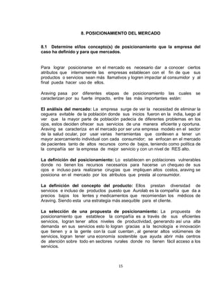8. POSICIONAMIENTO DEL MERCADO


8.1 Determine el/los concepto(s) de posicionamiento que la empresa del
caso ha definido y para que mercados.


Para lograr posicionarse en el mercado es necesario dar a conocer ciertos
atributos que internamente las empresas establecen con el fin de que sus
productos o servicios sean más llamativos y logren impactar al consumidor y al
final pueda hacer uso de ellos.

Araving pasa por diferentes etapas de posicionamiento las cuales            se
caracterizan por su fuerte impacto, entre las más importantes están:

El análisis del mercado: La empresa surge de ver la necesidad de eliminar la
ceguera evitable de la población donde sus inicios fueron en la india, luego al
ver que la mayor parte de población padecía de diferentes problemas en los
ojos, estos deciden ofrecer sus servicios de una manera eficiente y oportuna.
Araving se caracteriza en el mercado por ser una empresa modelo en el sector
de la salud ocular, por usar varias herramientas que conlleven a tener un
mayor acercamiento individual con cada consumidor; se enfocan en el mercado
de pacientes tanto de altos recursos como de bajos, teniendo como política de
la compañía ser la empresa de mejor servicio y con un nivel de RES alto.

La definición del posicionamiento: Lo establecen en poblaciones vulnerables
donde no tienen los recursos necesarios para hacerse un chequeo de sus
ojos e incluso para realizarse cirugías que impliquen altos costos, araving se
posiciona en el mercado por los atributos que presta al consumidor.

La definición del concepto del producto: Ellos prestan diversidad de
servicios e incluso de productos puesto que Aurolab es la compañía que da a
precios bajos los lentes y medicamentos que recomiendan los médicos de
Araving. Siendo esta una estrategia más asequible para el cliente.

La selección de una propuesta de posicionamiento: La propuesta de
posicionamiento que establece la compañía es a través de sus eficientes
servicios, logran tener altos niveles de productividad, generando así una alta
demanda en sus servicios esto lo logran gracias a la tecnología e innovación
que tienen y a la gente con la cual cuentan , al generar altos volúmenes de
servicios, logran tener una economía sostenible que ayuda abrir más centros
de atención sobre todo en sectores rurales donde no tienen fácil acceso a los
servicios.



                                      15
 